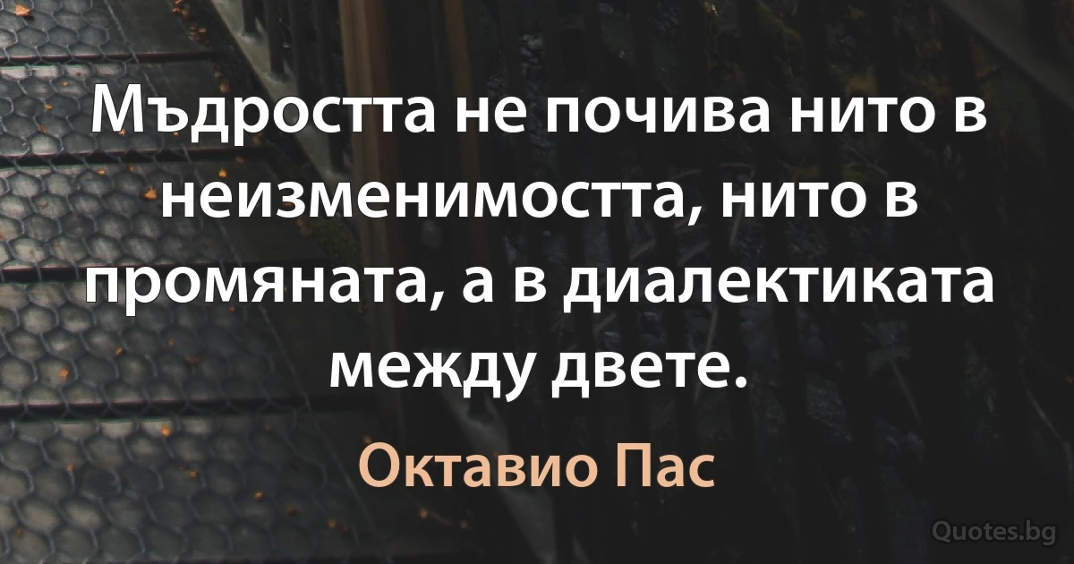 Мъдростта не почива нито в неизменимостта, нито в промяната, а в диалектиката между двете. (Октавио Пас)