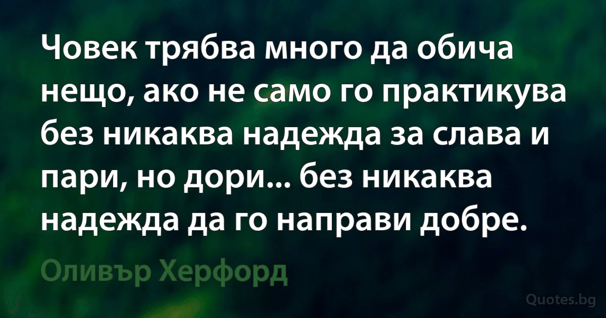 Човек трябва много да обича нещо, ако не само го практикува без никаква надежда за слава и пари, но дори... без никаква надежда да го направи добре. (Оливър Херфорд)