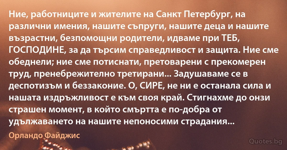 Ние, работниците и жителите на Санкт Петербург, на различни имения, нашите съпруги, нашите деца и нашите възрастни, безпомощни родители, идваме при ТЕБ, ГОСПОДИНЕ, за да търсим справедливост и защита. Ние сме обеднели; ние сме потиснати, претоварени с прекомерен труд, пренебрежително третирани... Задушаваме се в деспотизъм и беззаконие. О, СИРЕ, не ни е останала сила и нашата издръжливост е към своя край. Стигнахме до онзи страшен момент, в който смъртта е по-добра от удължаването на нашите непоносими страдания... (Орландо Файджис)