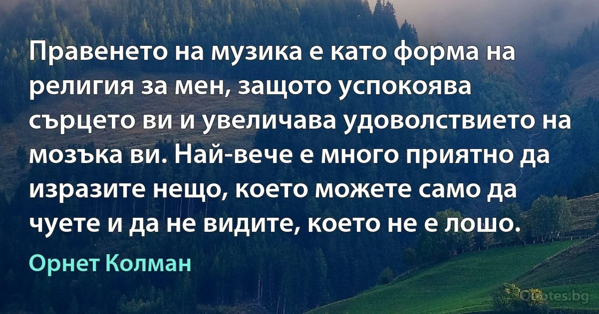 Правенето на музика е като форма на религия за мен, защото успокоява сърцето ви и увеличава удоволствието на мозъка ви. Най-вече е много приятно да изразите нещо, което можете само да чуете и да не видите, което не е лошо. (Орнет Колман)