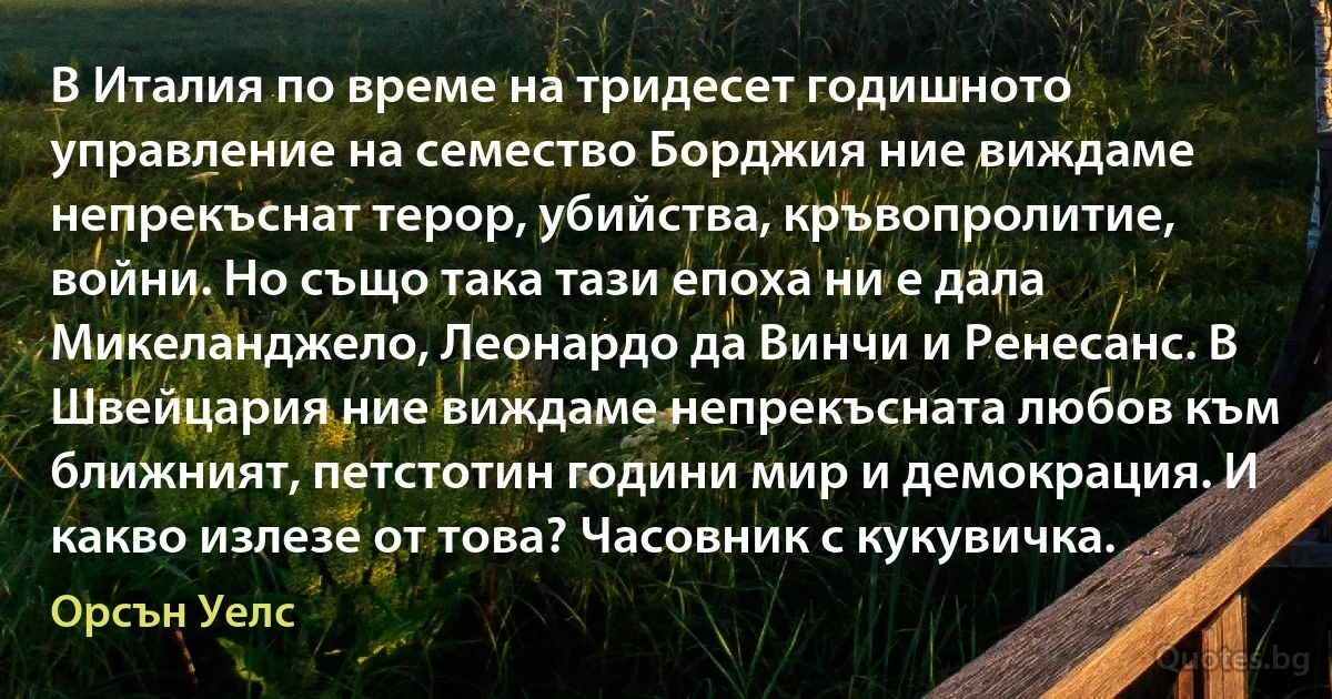 В Италия по време на тридесет годишното управление на семество Борджия ние виждаме непрекъснат терор, убийства, кръвопролитие, войни. Но също така тази епоха ни е дала Микеланджело, Леонардо да Винчи и Ренесанс. В Швейцария ние виждаме непрекъсната любов към ближният, петстотин години мир и демокрация. И какво излезе от това? Часовник с кукувичка. (Орсън Уелс)