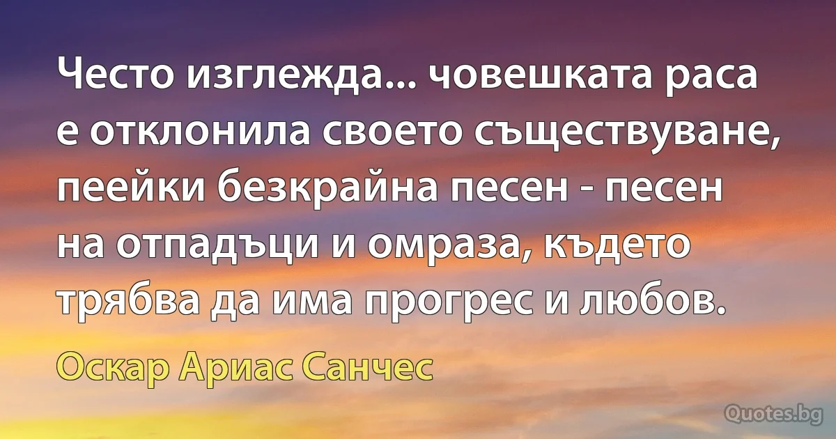 Често изглежда... човешката раса е отклонила своето съществуване, пеейки безкрайна песен - песен на отпадъци и омраза, където трябва да има прогрес и любов. (Оскар Ариас Санчес)