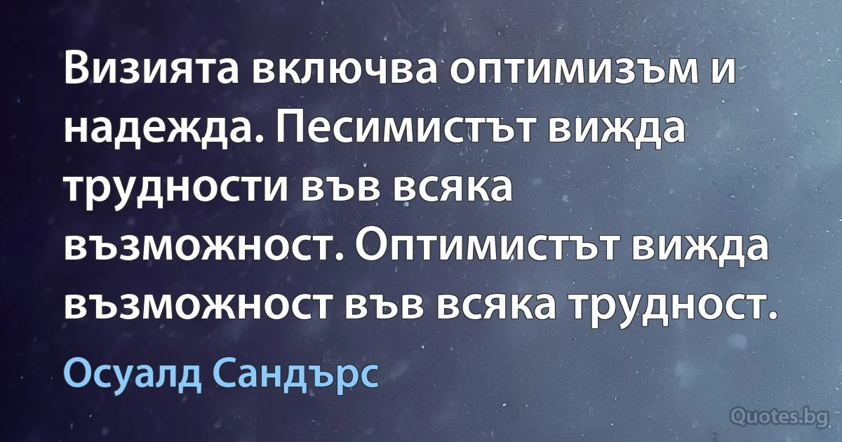 Визията включва оптимизъм и надежда. Песимистът вижда трудности във всяка възможност. Оптимистът вижда възможност във всяка трудност. (Осуалд Сандърс)