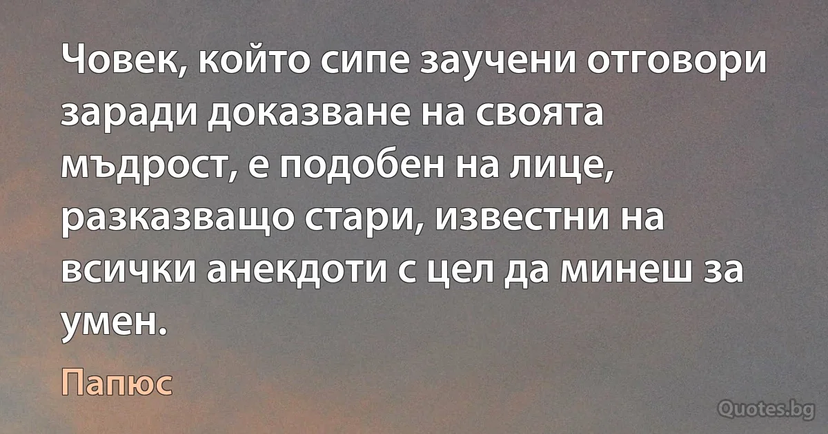 Човек, който сипе заучени отговори заради доказване на своята мъдрост, е подобен на лице, разказващо стари, известни на всички анекдоти с цел да минеш за умен. (Папюс)