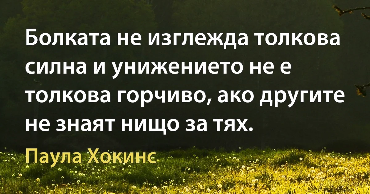 Болката не изглежда толкова силна и унижението не е толкова горчиво, ако другите не знаят нищо за тях. (Паула Хокинс)