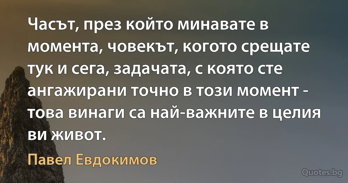 Часът, през който минавате в момента, човекът, когото срещате тук и сега, задачата, с която сте ангажирани точно в този момент - това винаги са най-важните в целия ви живот. (Павел Евдокимов)