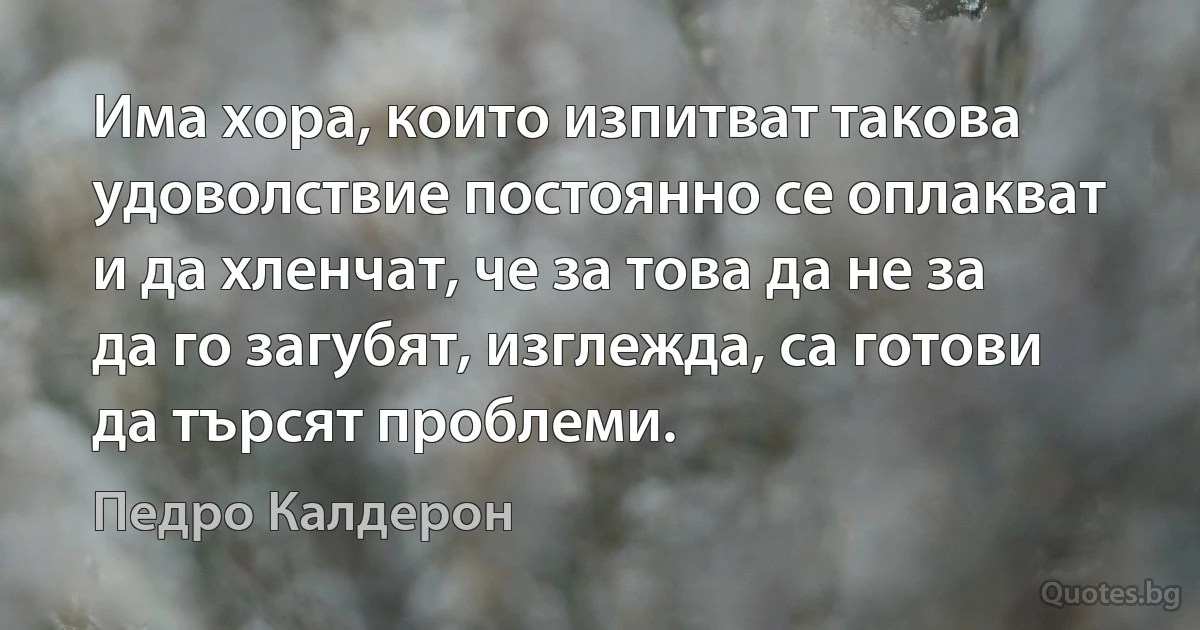 Има хора, които изпитват такова удоволствие постоянно се оплакват и да хленчат, че за това да не за да го загубят, изглежда, са готови да търсят проблеми. (Педро Калдерон)