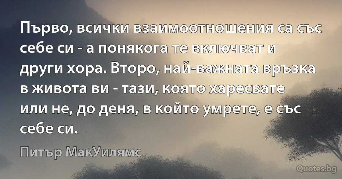 Първо, всички взаимоотношения са със себе си - а понякога те включват и други хора. Второ, най-важната връзка в живота ви - тази, която харесвате или не, до деня, в който умрете, е със себе си. (Питър МакУилямс)