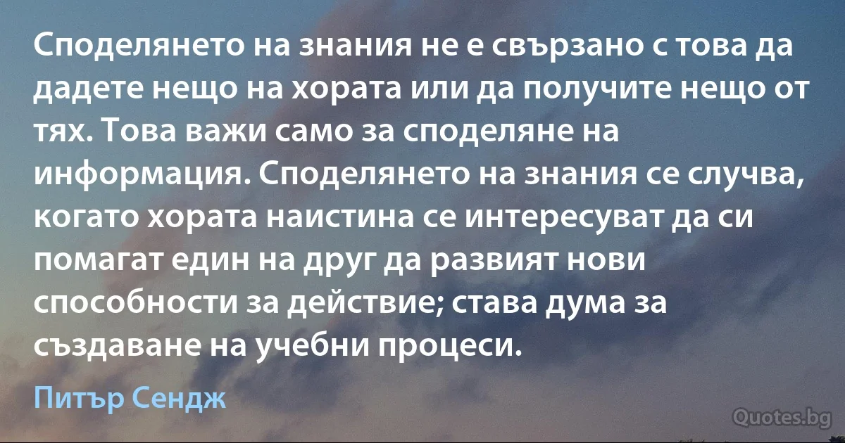 Споделянето на знания не е свързано с това да дадете нещо на хората или да получите нещо от тях. Това важи само за споделяне на информация. Споделянето на знания се случва, когато хората наистина се интересуват да си помагат един на друг да развият нови способности за действие; става дума за създаване на учебни процеси. (Питър Сендж)