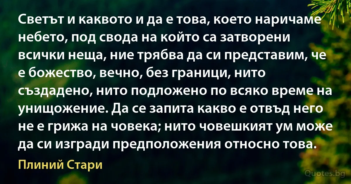 Светът и каквото и да е това, което наричаме небето, под свода на който са затворени всички неща, ние трябва да си представим, че е божество, вечно, без граници, нито създадено, нито подложено по всяко време на унищожение. Да се запита какво е отвъд него не е грижа на човека; нито човешкият ум може да си изгради предположения относно това. (Плиний Стари)