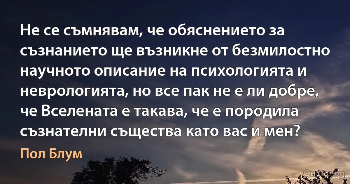 Не се съмнявам, че обяснението за съзнанието ще възникне от безмилостно научното описание на психологията и неврологията, но все пак не е ли добре, че Вселената е такава, че е породила съзнателни същества като вас и мен? (Пол Блум)