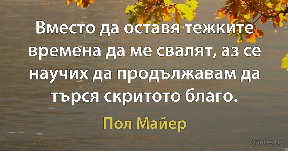 Вместо да оставя тежките времена да ме свалят, аз се научих да продължавам да търся скритото благо. (Пол Майер)