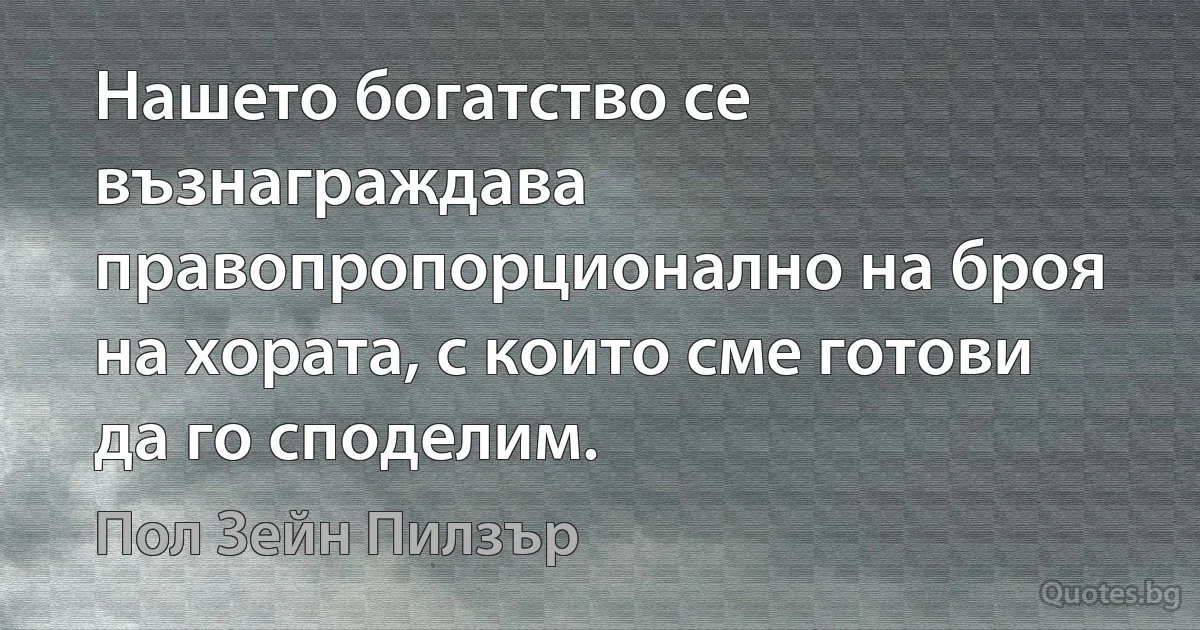 Нашето богатство се възнаграждава правопропорционално на броя на хората, с които сме готови да го споделим. (Пол Зейн Пилзър)