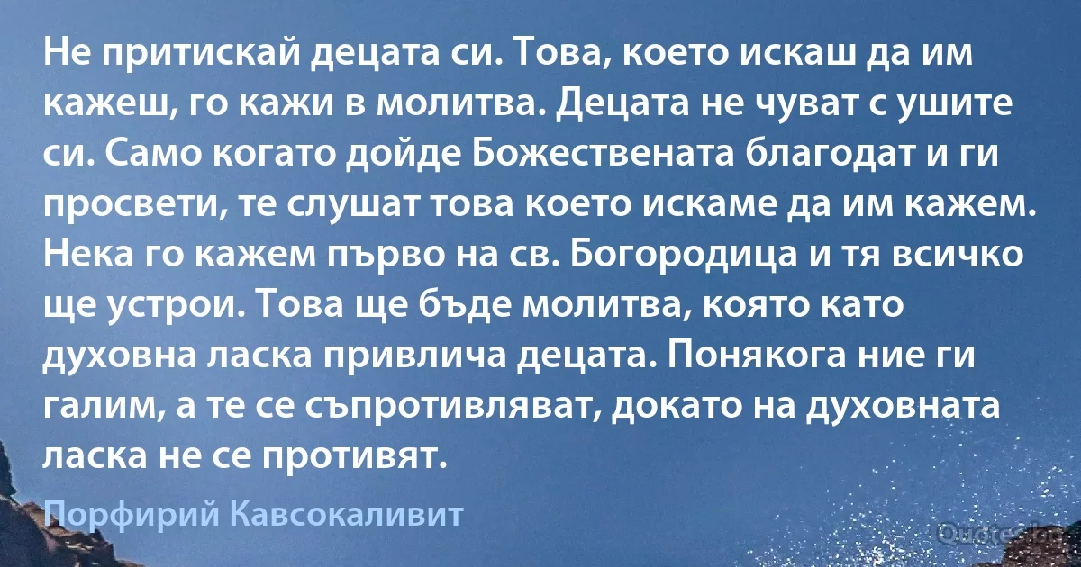 Не притискай децата си. Това, което искаш да им кажеш, го кажи в молитва. Децата не чуват с ушите си. Само когато дойде Божествената благодат и ги просвети, те слушат това което искаме да им кажем. Нека го кажем първо на св. Богородица и тя всичко ще устрои. Това ще бъде молитва, която като духовна ласка привлича децата. Понякога ние ги галим, а те се съпротивляват, докато на духовната ласка не се противят. (Порфирий Кавсокаливит)