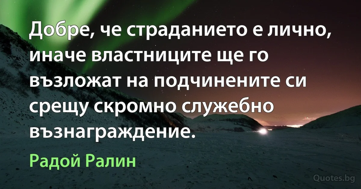 Добре, че страданието е лично, иначе властниците ще го възложат на подчинените си срещу скромно служебно възнаграждение. (Радой Ралин)