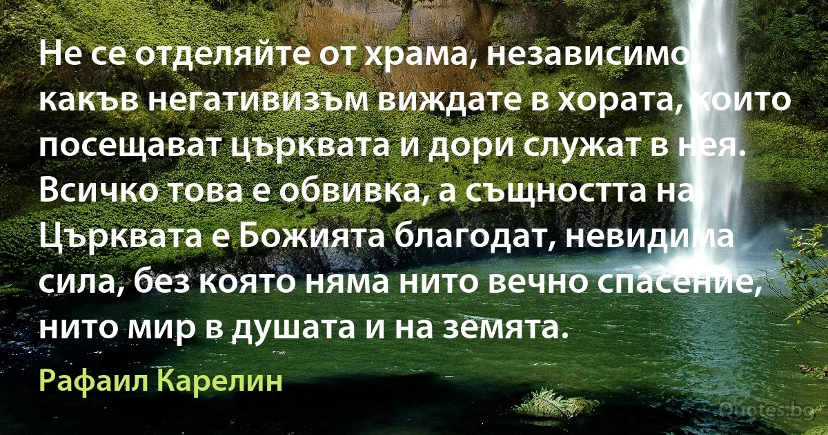 Не се отделяйте от храма, независимо какъв негативизъм виждате в хората, които посещават църквата и дори служат в нея. Всичко това е обвивка, а същността на Църквата е Божията благодат, невидима сила, без която няма нито вечно спасение, нито мир в душата и на земята. (Рафаил Карелин)