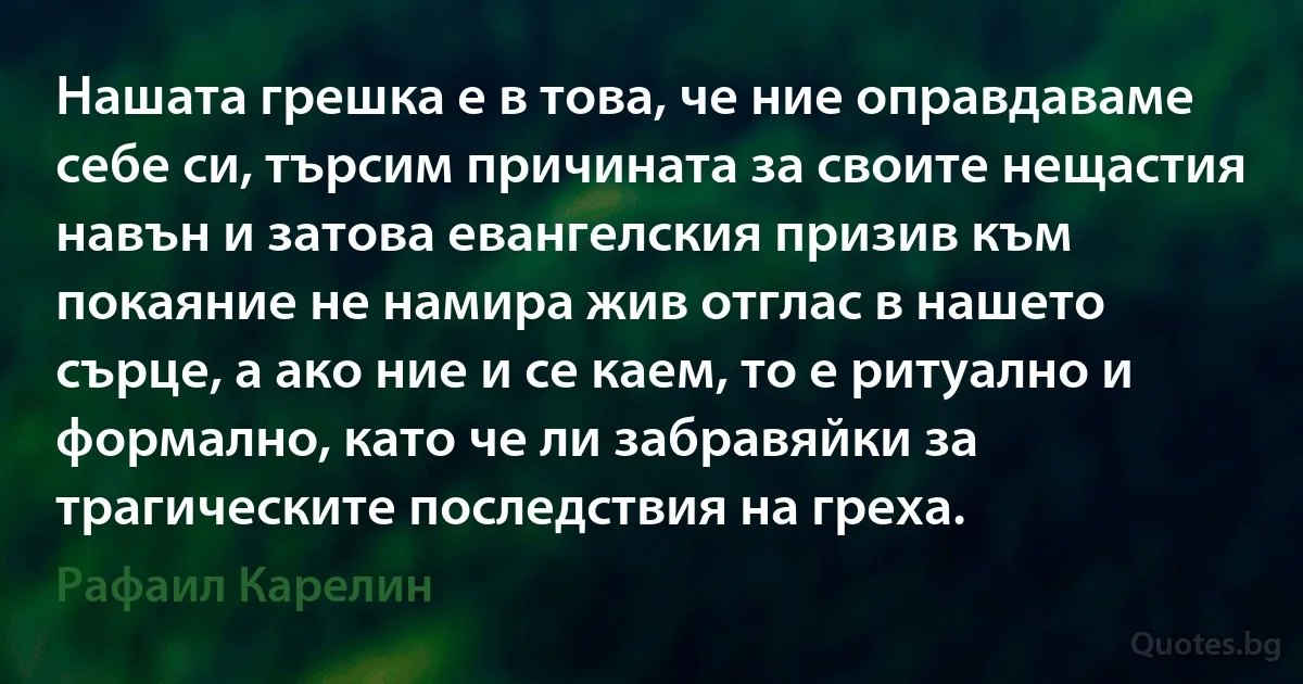 Нашата грешка е в това, че ние оправдаваме себе си, търсим причината за своите нещастия навън и затова евангелския призив към покаяние не намира жив отглас в нашето сърце, а ако ние и се каем, то е ритуално и формално, като че ли забравяйки за трагическите последствия на греха. (Рафаил Карелин)