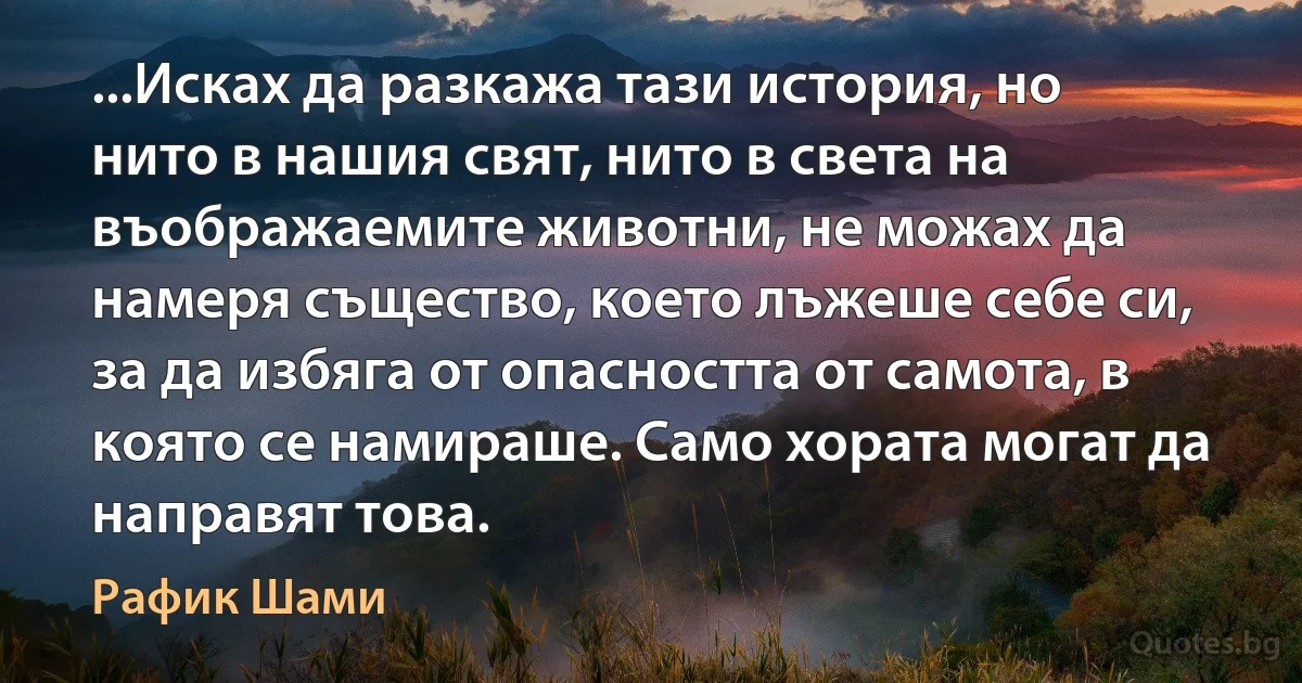 ...Исках да разкажа тази история, но нито в нашия свят, нито в света на въображаемите животни, не можах да намеря същество, което лъжеше себе си, за да избяга от опасността от самота, в която се намираше. Само хората могат да направят това. (Рафик Шами)