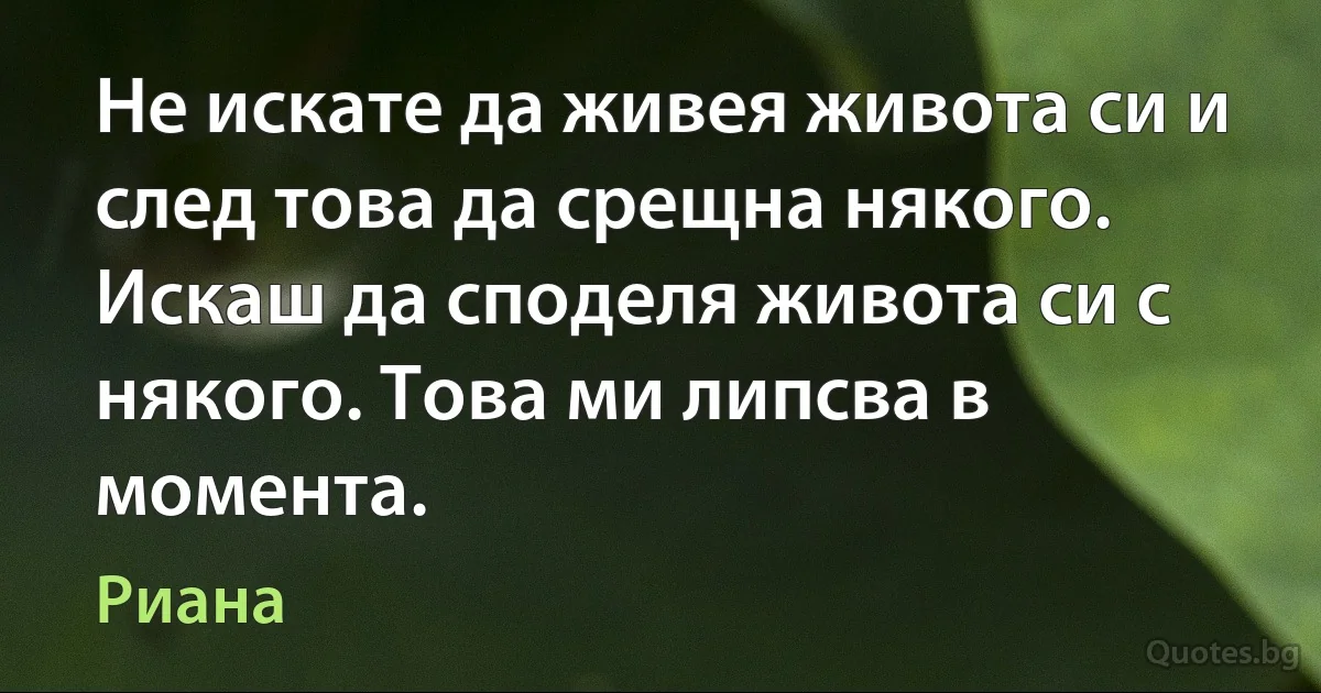 Не искате да живея живота си и след това да срещна някого. Искаш да споделя живота си с някого. Това ми липсва в момента. (Риана)