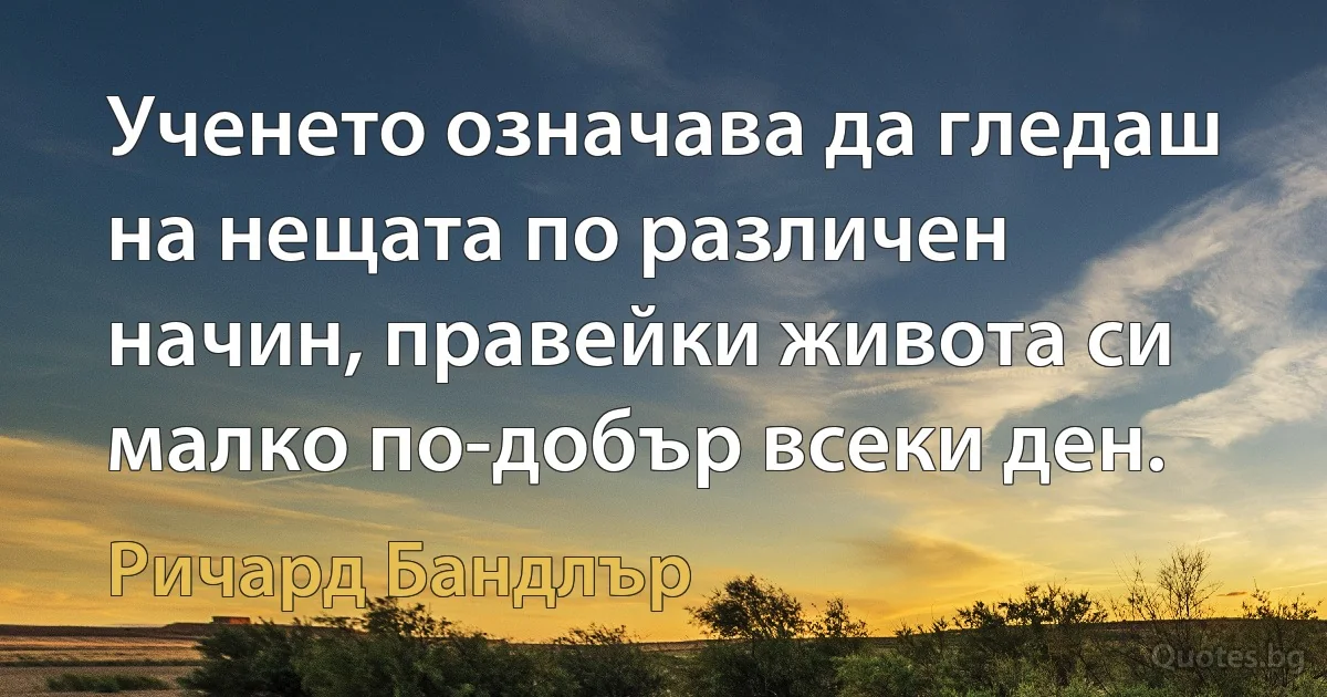 Ученето означава да гледаш на нещата по различен начин, правейки живота си малко по-добър всеки ден. (Ричард Бандлър)