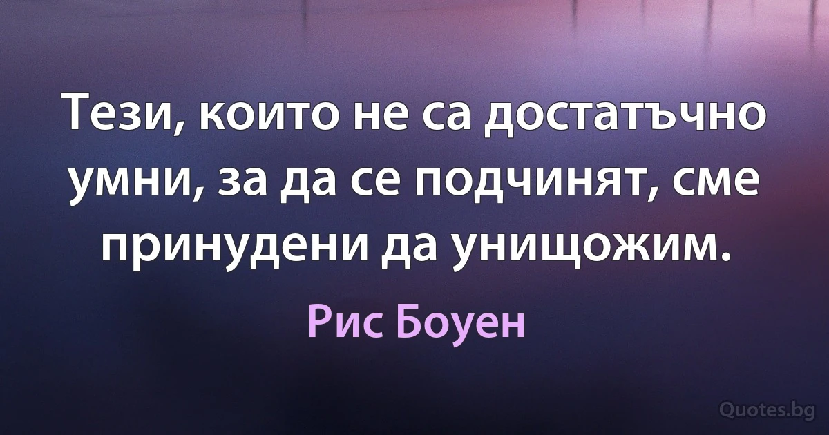 Тези, които не са достатъчно умни, за да се подчинят, сме принудени да унищожим. (Рис Боуен)