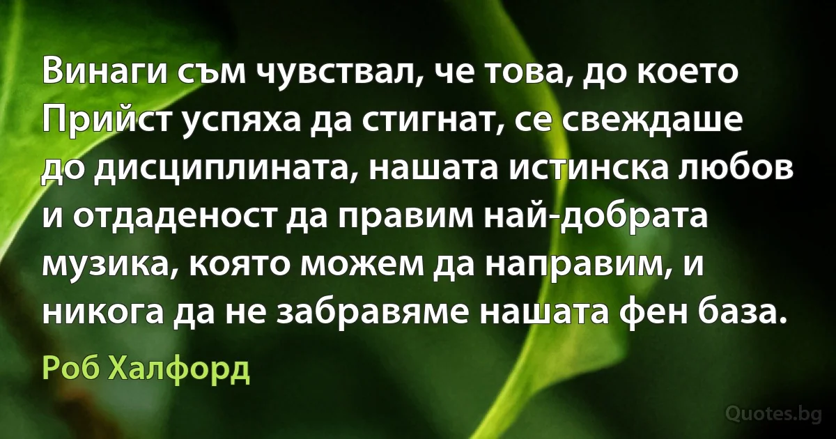 Винаги съм чувствал, че това, до което Прийст успяха да стигнат, се свеждаше до дисциплината, нашата истинска любов и отдаденост да правим най-добрата музика, която можем да направим, и никога да не забравяме нашата фен база. (Роб Халфорд)