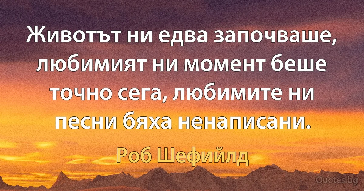 Животът ни едва започваше, любимият ни момент беше точно сега, любимите ни песни бяха ненаписани. (Роб Шефийлд)