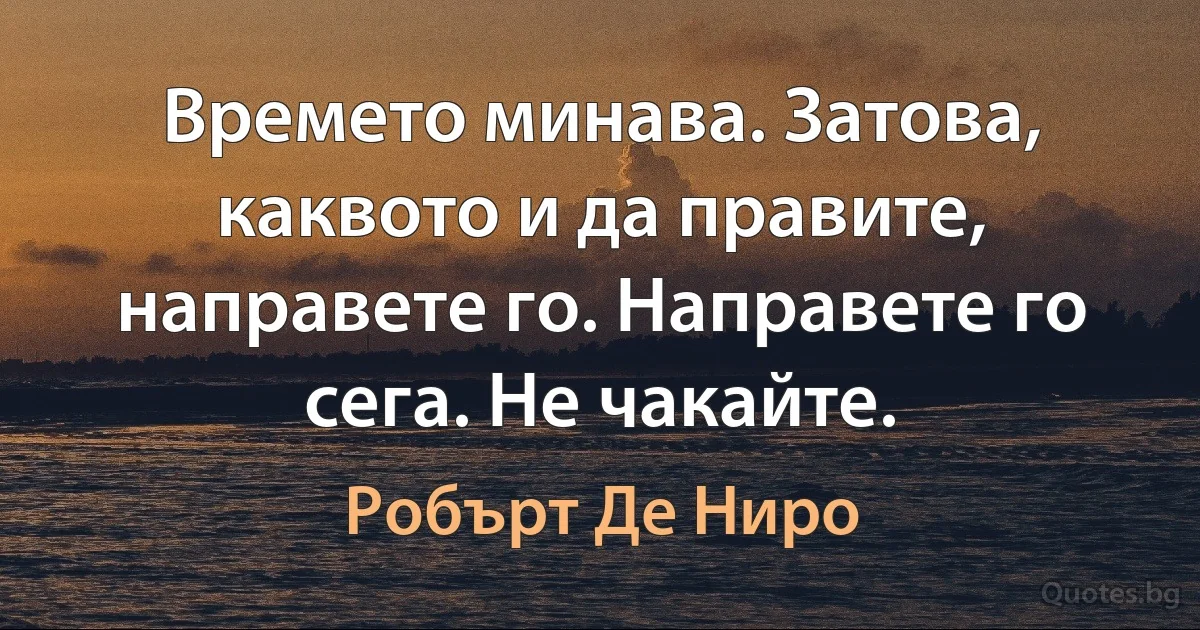 Времето минава. Затова, каквото и да правите, направете го. Направете го сега. Не чакайте. (Робърт Де Ниро)