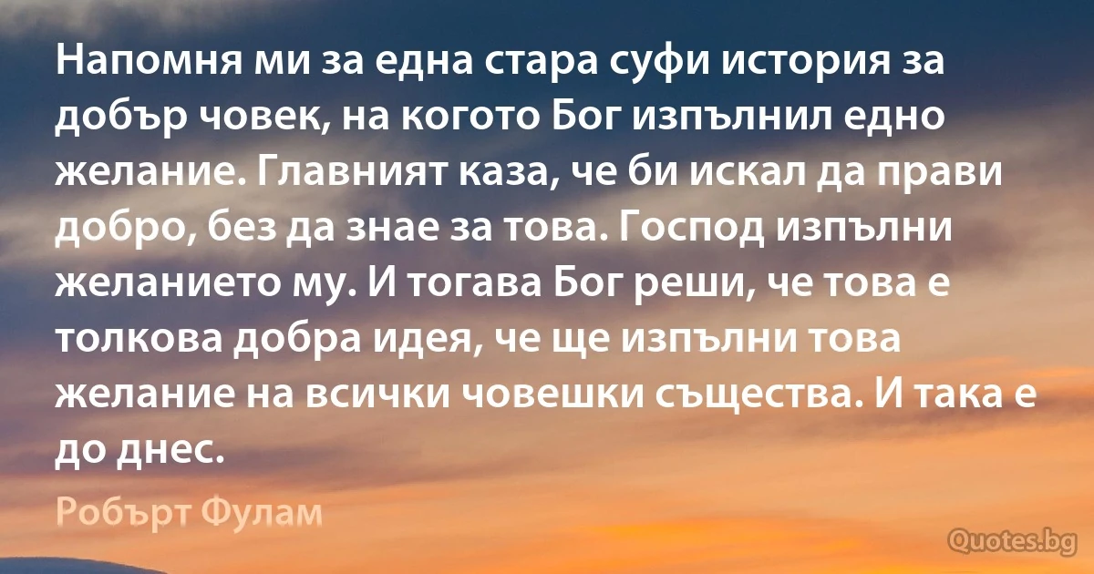 Напомня ми за една стара суфи история за добър човек, на когото Бог изпълнил едно желание. Главният каза, че би искал да прави добро, без да знае за това. Господ изпълни желанието му. И тогава Бог реши, че това е толкова добра идея, че ще изпълни това желание на всички човешки същества. И така е до днес. (Робърт Фулам)