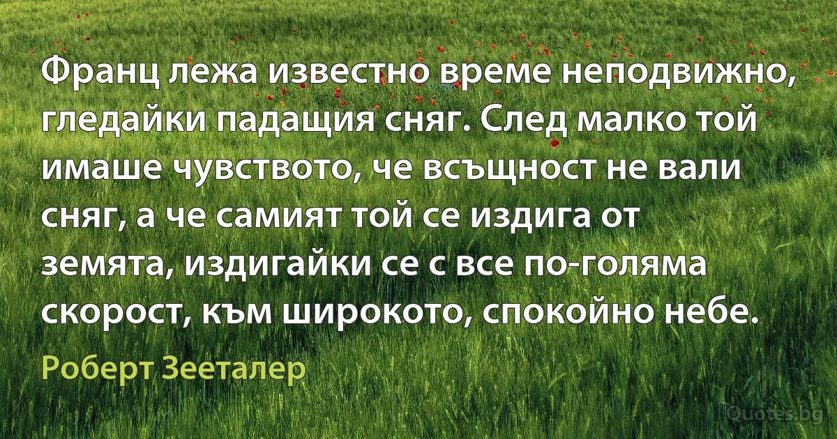 Франц лежа известно време неподвижно, гледайки падащия сняг. След малко той имаше чувството, че всъщност не вали сняг, а че самият той се издига от земята, издигайки се с все по-голяма скорост, към широкото, спокойно небе. (Роберт Зееталер)