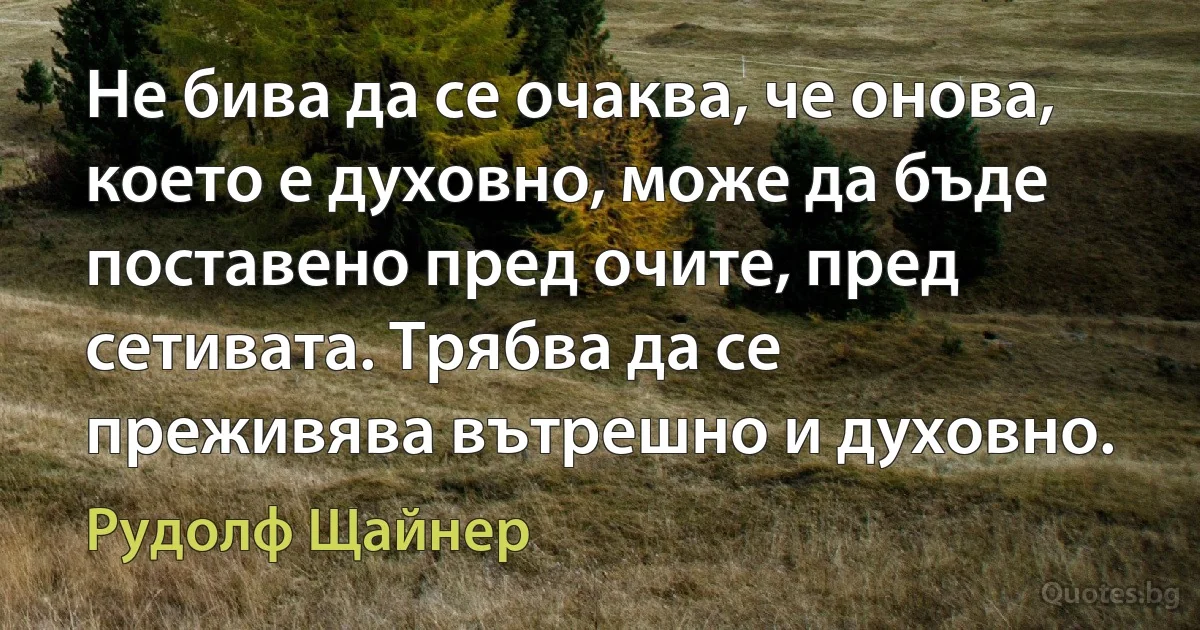 Не бива да се очаква, че онова, което е духовно, може да бъде поставено пред очите, пред сетивата. Трябва да се преживява вътрешно и духовно. (Рудолф Щайнер)