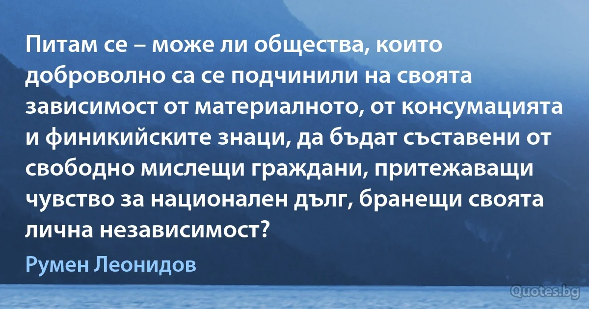 Питам се – може ли общества, които доброволно са се подчинили на своята зависимост от материалното, от консумацията и финикийските знаци, да бъдат съставени от свободно мислещи граждани, притежаващи чувство за национален дълг, бранещи своята лична независимост? (Румен Леонидов)