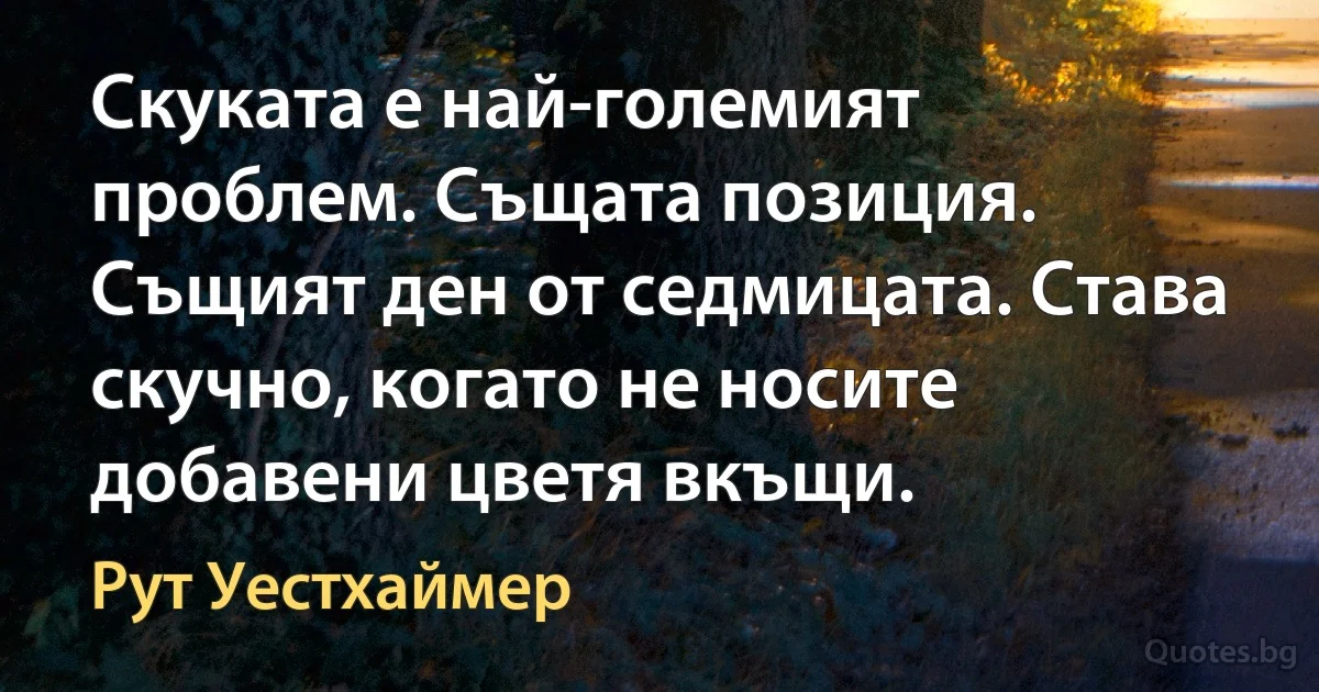 Скуката е най-големият проблем. Същата позиция. Същият ден от седмицата. Става скучно, когато не носите добавени цветя вкъщи. (Рут Уестхаймер)