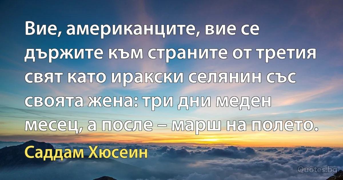 Вие, американците, вие се държите към страните от третия свят като иракски селянин със своята жена: три дни меден месец, а после – марш на полето. (Саддам Хюсеин)