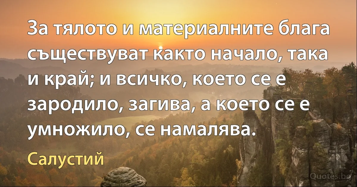 За тялото и материалните блага съществуват както начало, така и край; и всичко, което се е зародило, загива, а което се е умножило, се намалява. (Салустий)