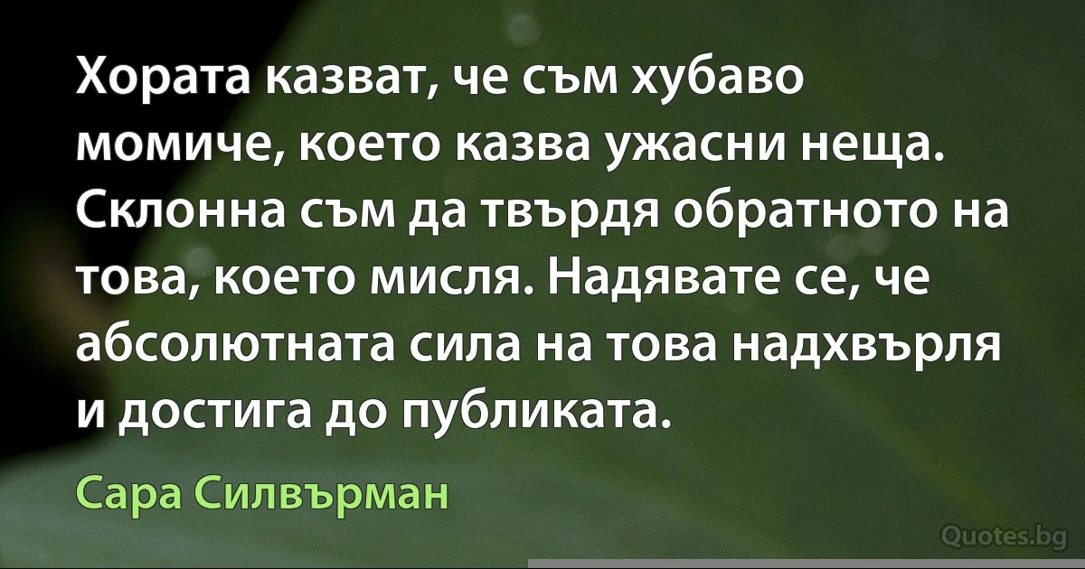 Хората казват, че съм хубаво момиче, което казва ужасни неща. Склонна съм да твърдя обратното на това, което мисля. Надявате се, че абсолютната сила на това надхвърля и достига до публиката. (Сара Силвърман)