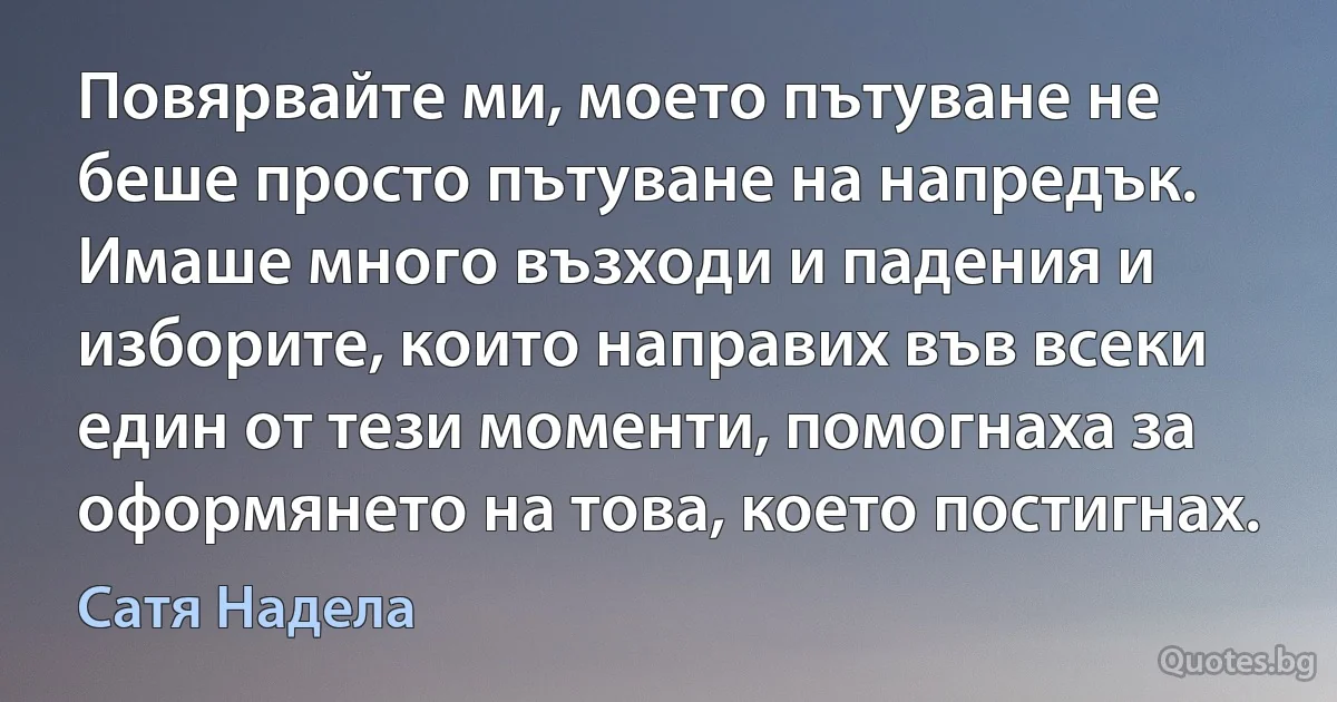 Повярвайте ми, моето пътуване не беше просто пътуване на напредък. Имаше много възходи и падения и изборите, които направих във всеки един от тези моменти, помогнаха за оформянето на това, което постигнах. (Сатя Надела)