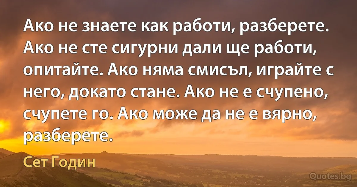 Ако не знаете как работи, разберете. Ако не сте сигурни дали ще работи, опитайте. Ако няма смисъл, играйте с него, докато стане. Ако не е счупено, счупете го. Ако може да не е вярно, разберете. (Сет Годин)