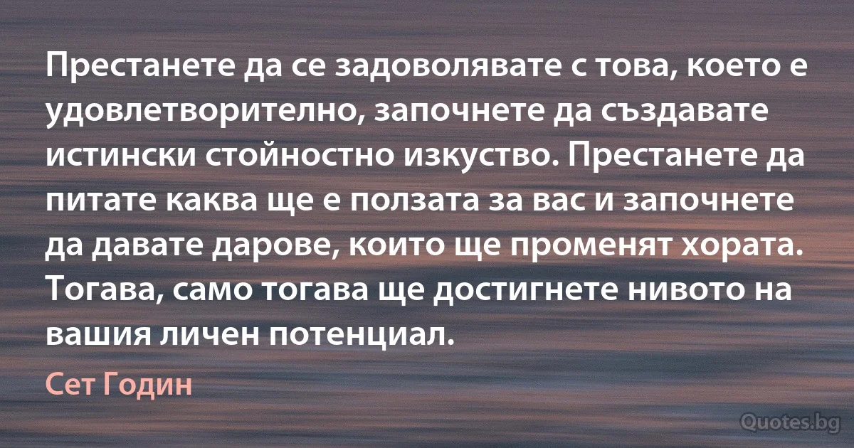 Престанете да се задоволявате с това, което е удовлетворително, започнете да създавате истински стойностно изкуство. Престанете да питате каква ще е ползата за вас и започнете да давате дарове, които ще променят хората. Тогава, само тогава ще достигнете нивото на вашия личен потенциал. (Сет Годин)