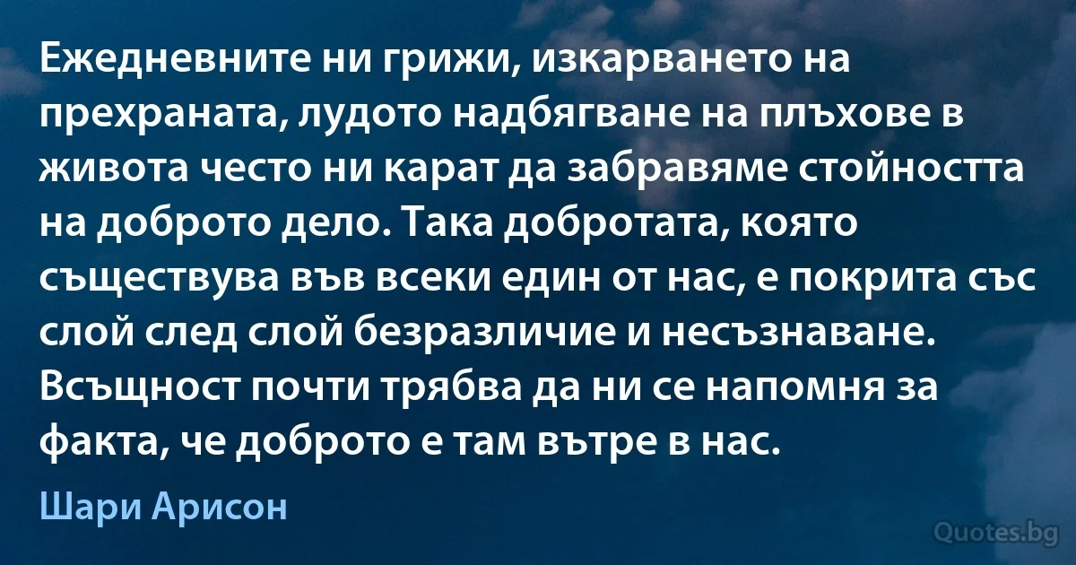 Ежедневните ни грижи, изкарването на прехраната, лудото надбягване на плъхове в живота често ни карат да забравяме стойността на доброто дело. Така добротата, която съществува във всеки един от нас, е покрита със слой след слой безразличие и несъзнаване. Всъщност почти трябва да ни се напомня за факта, че доброто е там вътре в нас. (Шари Арисон)