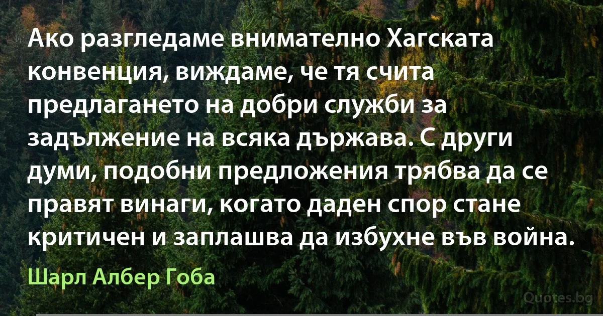 Ако разгледаме внимателно Хагската конвенция, виждаме, че тя счита предлагането на добри служби за задължение на всяка държава. С други думи, подобни предложения трябва да се правят винаги, когато даден спор стане критичен и заплашва да избухне във война. (Шарл Албер Гоба)