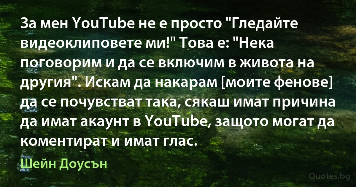 За мен YouTube не е просто "Гледайте видеоклиповете ми!" Това е: "Нека поговорим и да се включим в живота на другия". Искам да накарам [моите фенове] да се почувстват така, сякаш имат причина да имат акаунт в YouTube, защото могат да коментират и имат глас. (Шейн Доусън)