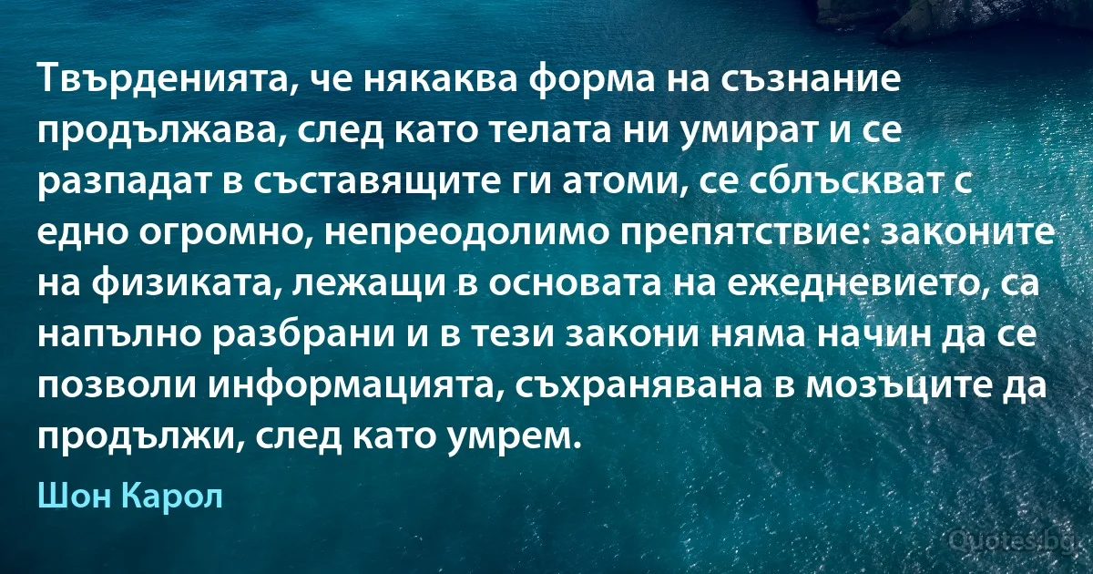 Твърденията, че някаква форма на съзнание продължава, след като телата ни умират и се разпадат в съставящите ги атоми, се сблъскват с едно огромно, непреодолимо препятствие: законите на физиката, лежащи в основата на ежедневието, са напълно разбрани и в тези закони няма начин да се позволи информацията, съхранявана в мозъците да продължи, след като умрем. (Шон Карол)