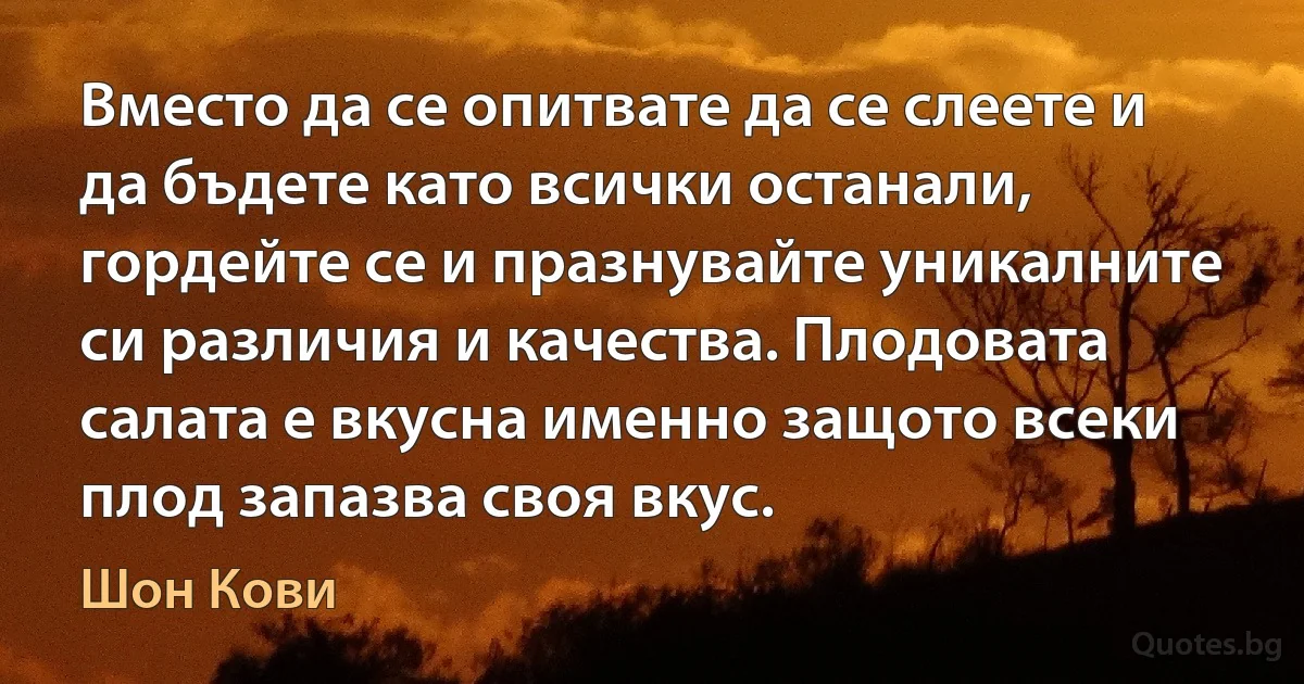 Вместо да се опитвате да се слеете и да бъдете като всички останали, гордейте се и празнувайте уникалните си различия и качества. Плодовата салата е вкусна именно защото всеки плод запазва своя вкус. (Шон Кови)