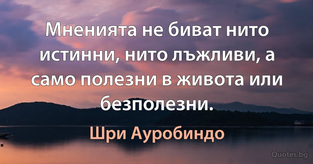 Мненията не биват нито истинни, нито лъжливи, а само полезни в живота или безполезни. (Шри Ауробиндо)