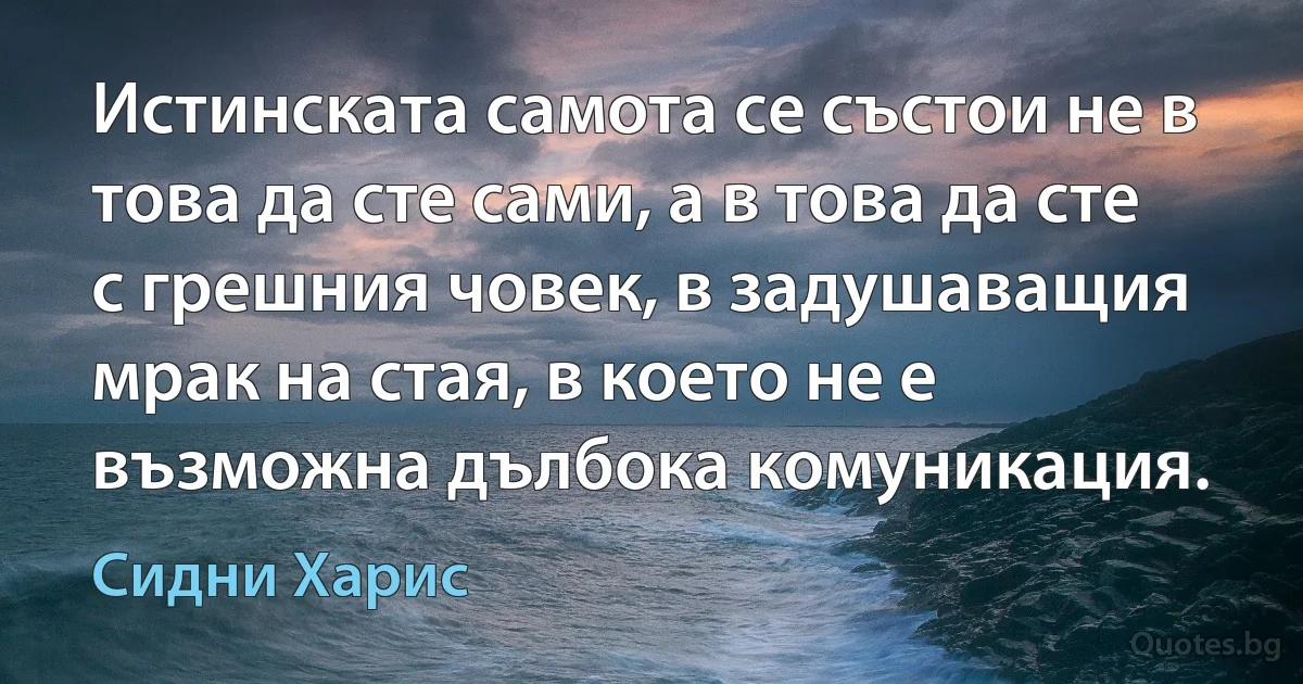 Истинската самота се състои не в това да сте сами, а в това да сте с грешния човек, в задушаващия мрак на стая, в което не е възможна дълбока комуникация. (Сидни Харис)