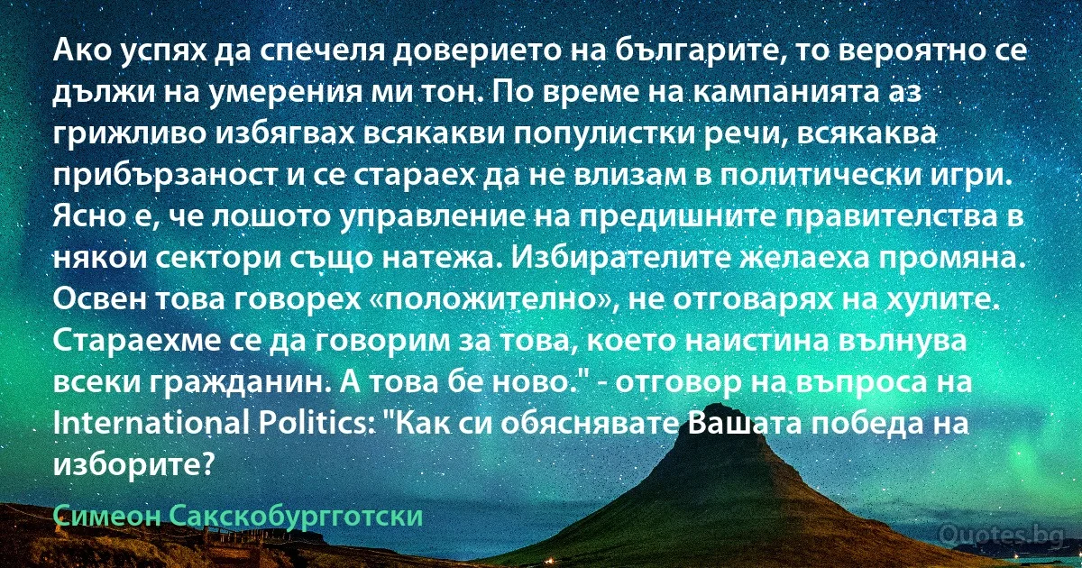 Ако успях да спечеля доверието на българите, то вероятно се дължи на умерения ми тон. По време на кампанията аз грижливо избягвах всякакви популистки речи, всякаква прибързаност и се стараех да не влизам в политически игри. Ясно е, че лошото управление на предишните правителства в някои сектори също натежа. Избирателите желаеха промяна. Освен това говорех «положително», не отговарях на хулите. Стараехме се да говорим за това, което наистина вълнува всеки гражданин. А това бе ново." - отговор на въпроса на International Politics: "Как си обяснявате Вашата победа на изборите? (Симеон Сакскобургготски)