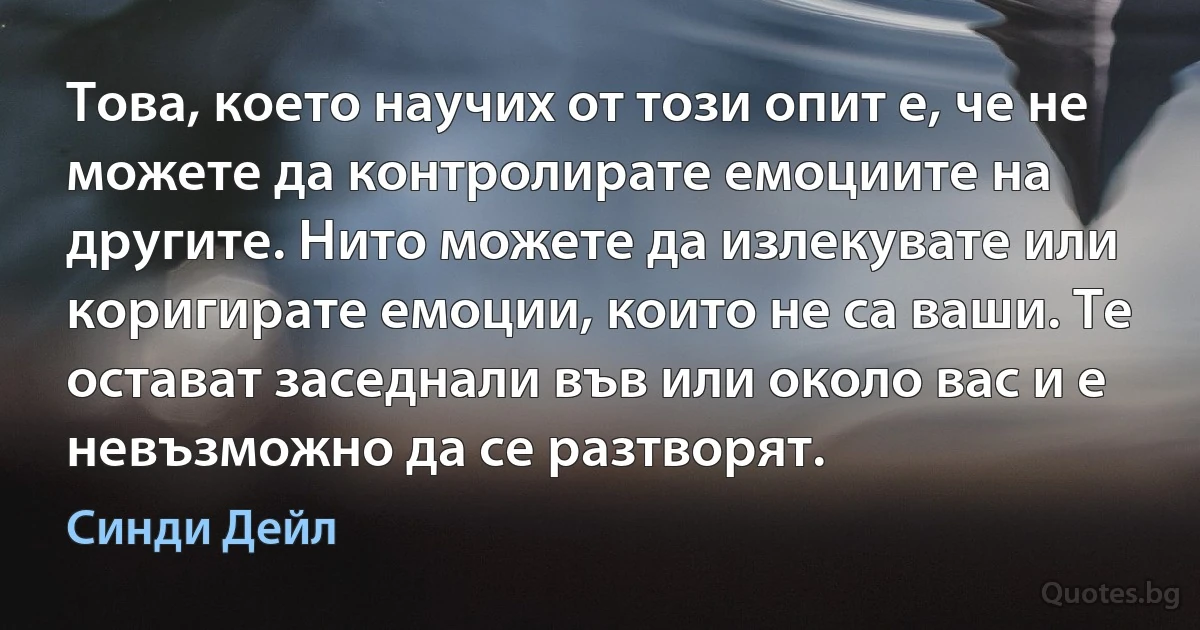 Това, което научих от този опит е, че не можете да контролирате емоциите на другите. Нито можете да излекувате или коригирате емоции, които не са ваши. Те остават заседнали във или около вас и е невъзможно да се разтворят. (Синди Дейл)