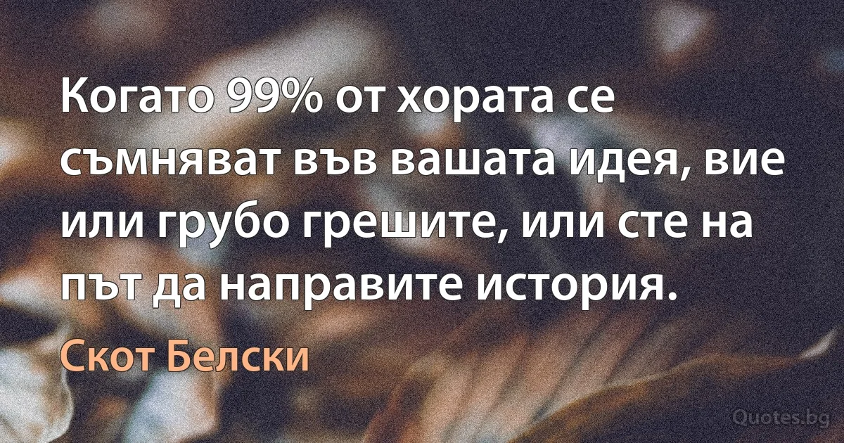 Когато 99% от хората се съмняват във вашата идея, вие или грубо грешите, или сте на път да направите история. (Скот Белски)