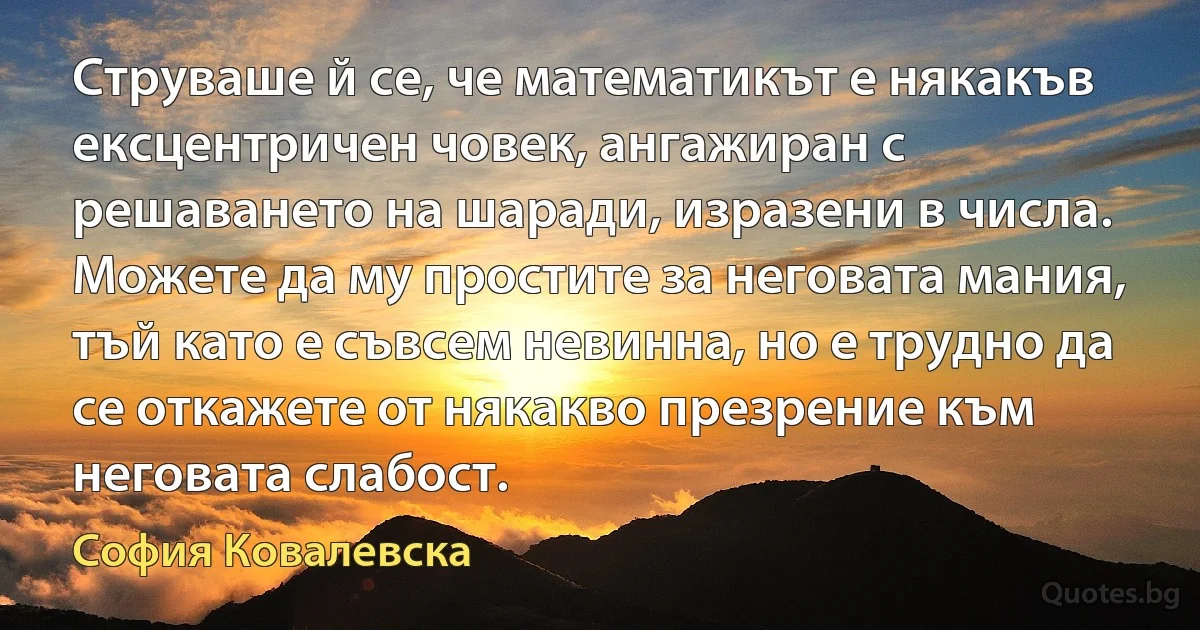 Струваше й се, че математикът е някакъв ексцентричен човек, ангажиран с решаването на шаради, изразени в числа. Можете да му простите за неговата мания, тъй като е съвсем невинна, но е трудно да се откажете от някакво презрение към неговата слабост. (София Ковалевска)